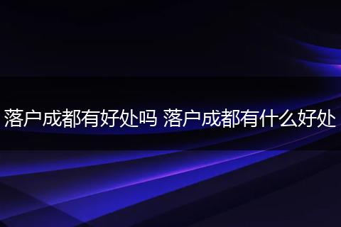 落户成都有好处吗 落户成都有什么好处