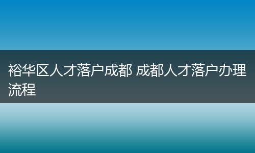 裕华区人才落户成都 成都人才落户办理流程