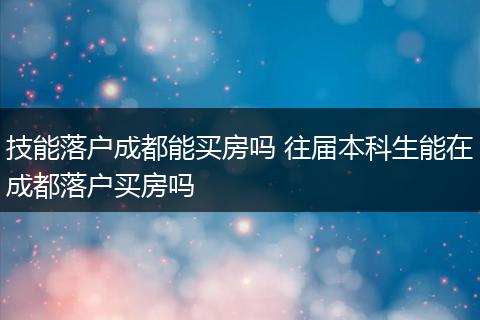 技能落户成都能买房吗 往届本科生能在成都落户买房吗