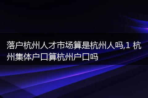 落户杭州人才市场算是杭州人吗,1 杭州集体户口算杭州户口吗