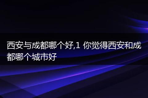 西安与成都哪个好,1 你觉得西安和成都哪个城市好