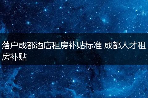落户成都酒店租房补贴标准 成都人才租房补贴