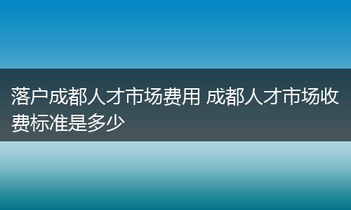 落户成都人才市场费用 成都人才市场收费标准是多少