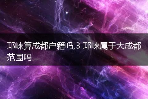 邛崃算成都户籍吗,3 邛崃属于大成都范围吗