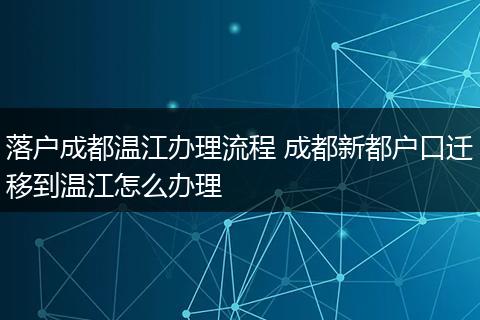 落户成都温江办理流程 成都新都户口迁移到温江怎么办理