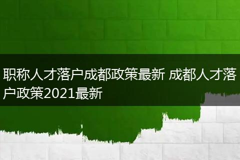 职称人才落户成都政策最新 成都人才落户政策2021最新