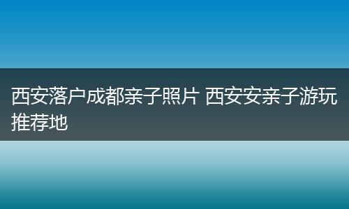 西安落户成都亲子照片 西安安亲子游玩推荐地