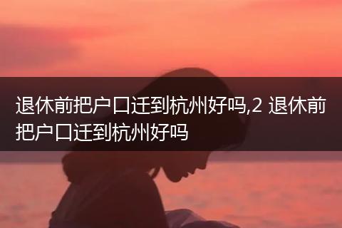 退休前把户口迁到杭州好吗,2 退休前把户口迁到杭州好吗