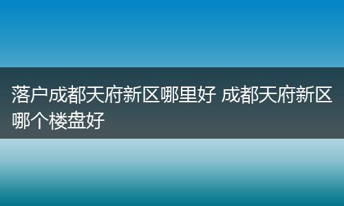 落户成都天府新区哪里好 成都天府新区哪个楼盘好