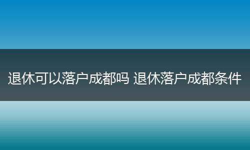 退休可以落户成都吗 退休落户成都条件