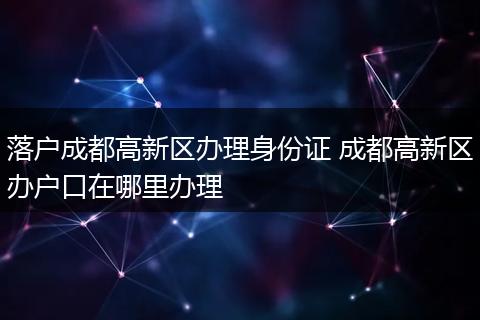 落户成都高新区办理身份证 成都高新区办户口在哪里办理