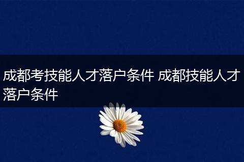 成都考技能人才落户条件 成都技能人才落户条件