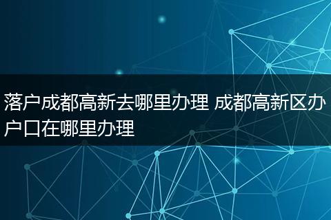 落户成都高新去哪里办理 成都高新区办户口在哪里办理