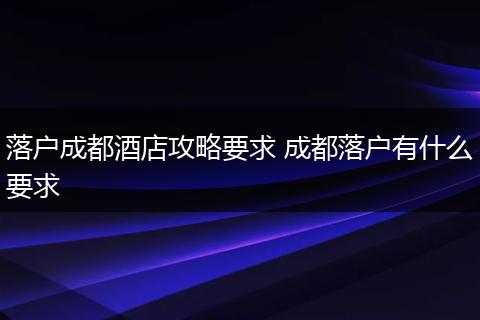 落户成都酒店攻略要求 成都落户有什么要求