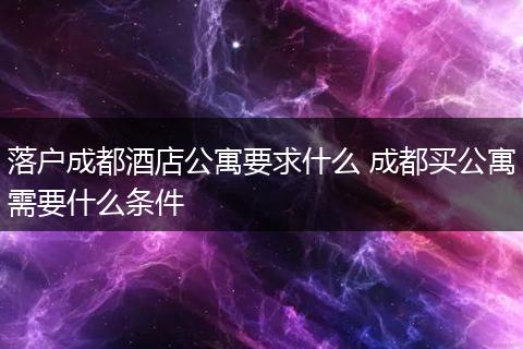 落户成都酒店公寓要求什么 成都买公寓需要什么条件