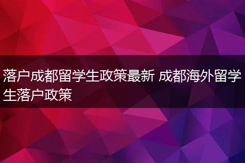 落户成都留学生政策最新 成都海外留学生落户政策