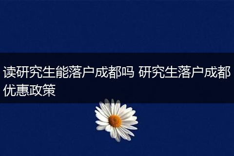 读研究生能落户成都吗 研究生落户成都优惠政策