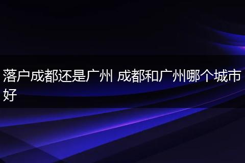 落户成都还是广州 成都和广州哪个城市好