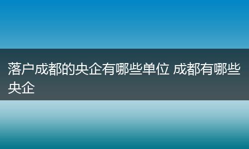 落户成都的央企有哪些单位 成都有哪些央企