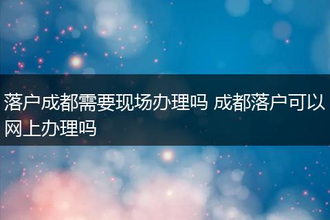 落户成都需要现场办理吗 成都落户可以网上办理吗