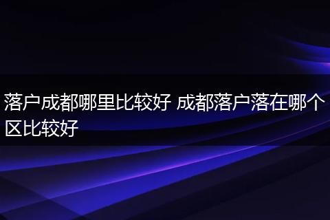 落户成都哪里比较好 成都落户落在哪个区比较好