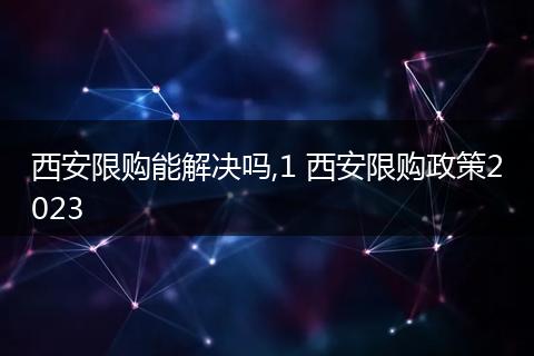 西安限购能解决吗,1 西安限购政策2023
