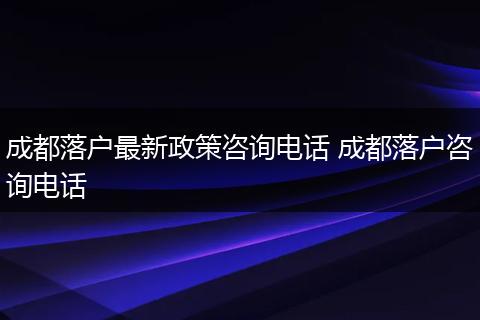 成都落户最新政策咨询电话 成都落户咨询电话