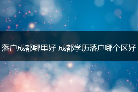 落户成都哪里好 成都学历落户哪个区好