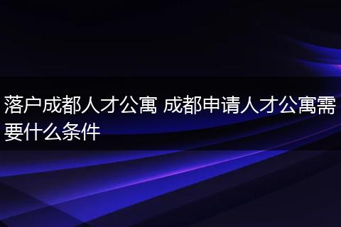 落户成都人才公寓 成都申请人才公寓需要什么条件