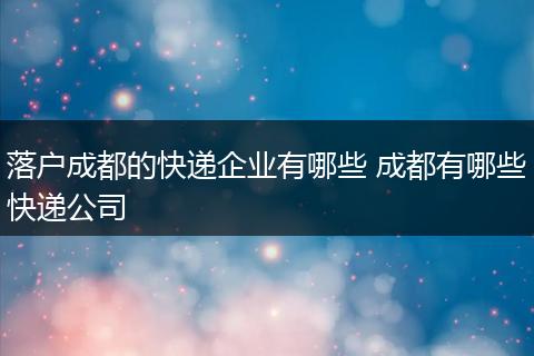 落户成都的快递企业有哪些 成都有哪些快递公司