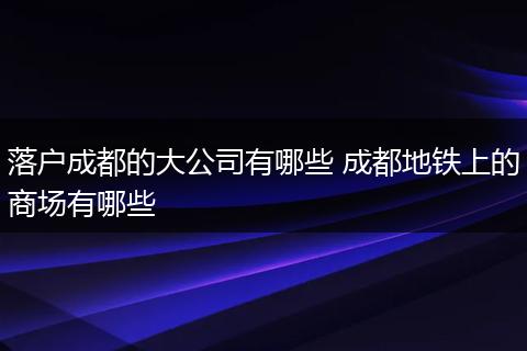 落户成都的大公司有哪些 成都地铁上的商场有哪些