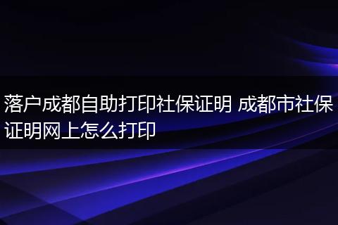 落户成都自助打印社保证明 成都市社保证明网上怎么打印