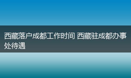 西藏落户成都工作时间 西藏驻成都办事处待遇