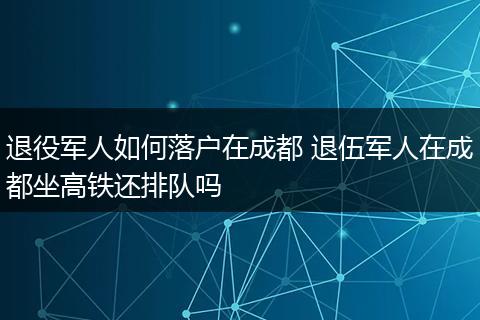 退役军人如何落户在成都 退伍军人在成都坐高铁还排队吗