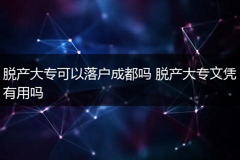 脱产大专可以落户成都吗 脱产大专文凭有用吗