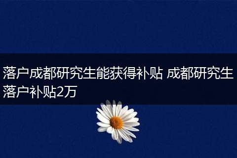 落户成都研究生能获得补贴 成都研究生落户补贴2万