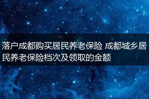 落户成都购买居民养老保险 成都城乡居民养老保险档次及领取的金额