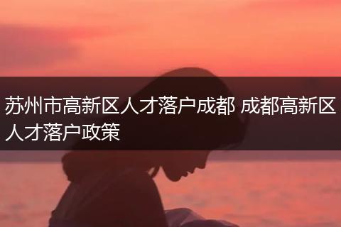 苏州市高新区人才落户成都 成都高新区人才落户政策