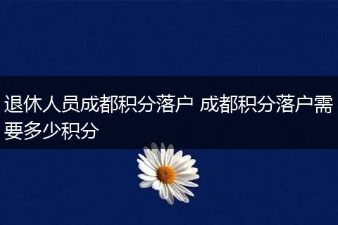 退休人员成都积分落户 成都积分落户需要多少积分