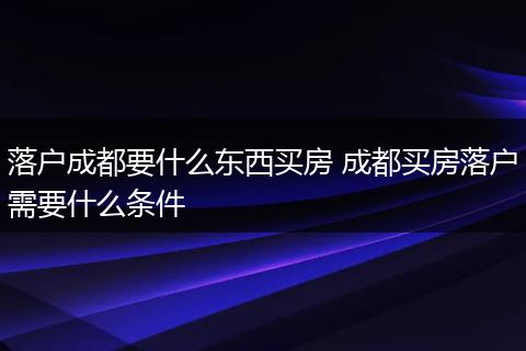 落户成都要什么东西买房 成都买房落户需要什么条件