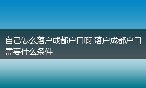 自己怎么落户成都户口啊 落户成都户口需要什么条件