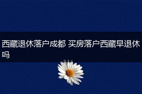西藏退休落户成都 买房落户西藏早退休吗