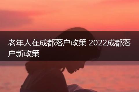 老年人在成都落户政策 2022成都落户新政策
