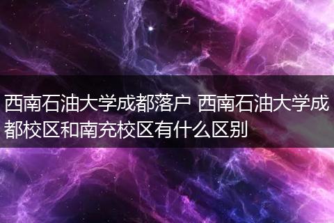 西南石油大学成都落户 西南石油大学成都校区和南充校区有什么区别