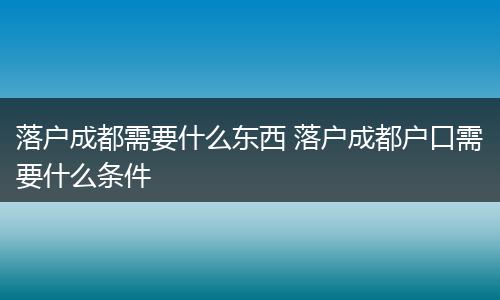落户成都需要什么东西 落户成都户口需要什么条件