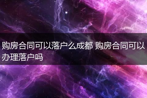 购房合同可以落户么成都 购房合同可以办理落户吗