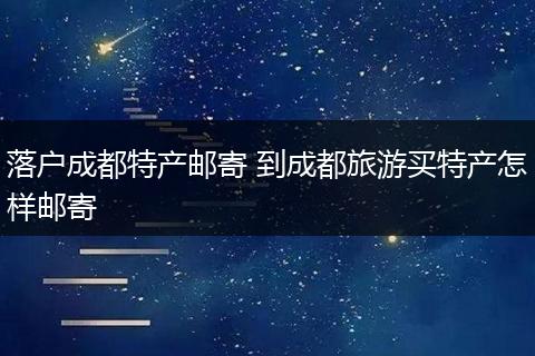 落户成都特产邮寄 到成都旅游买特产怎样邮寄