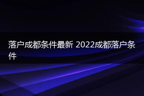 落户成都条件最新 2022成都落户条件