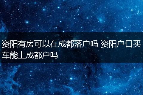 资阳有房可以在成都落户吗 资阳户口买车能上成都户吗