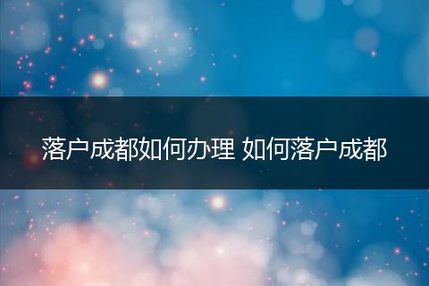 落户成都如何办理 如何落户成都